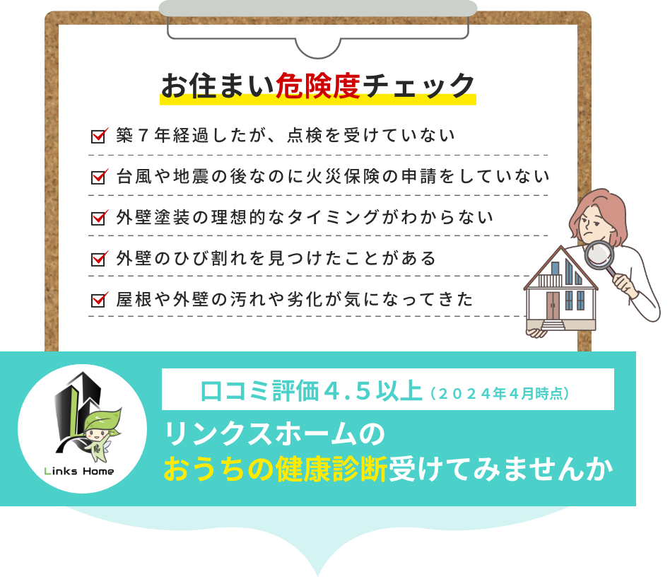 お住まい危険度チェック 築７年経過したが 点検を受けていない 台風や地震の後なのに火災保険の申請をしていない 外壁塗装の理想的なタイミングがわからない 外壁のひび割れを見つけたことがある 屋根や外壁の汚れや劣化が気になってきた 口コミ評価４.５以上（２０２４年４月時点）リンクスホームのおうちの健康診断受けてみませんか