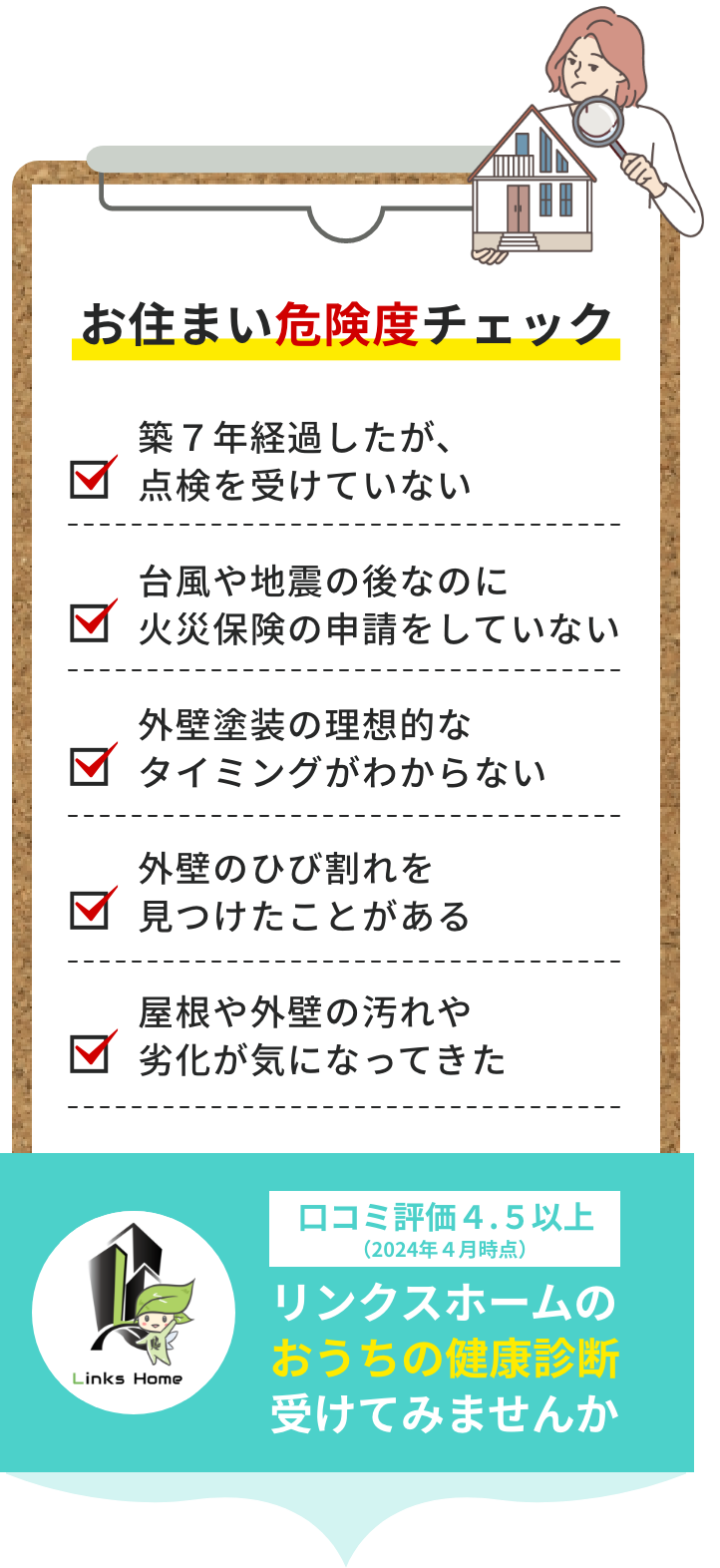 お住まい危険度チェック 築７年経過したが 点検を受けていない 台風や地震の後なのに火災保険の申請をしていない 外壁塗装の理想的なタイミングがわからない 外壁のひび割れを見つけたことがある 屋根や外壁の汚れや劣化が気になってきた 口コミ評価４.５以上（２０２４年４月時点）リンクスホームのおうちの健康診断受けてみませんか